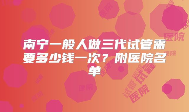 南宁一般人做三代试管需要多少钱一次？附医院名单