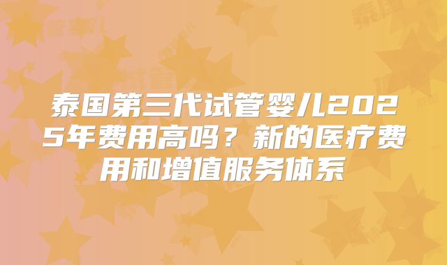 泰国第三代试管婴儿2025年费用高吗?新的医疗费用和增值服务体系