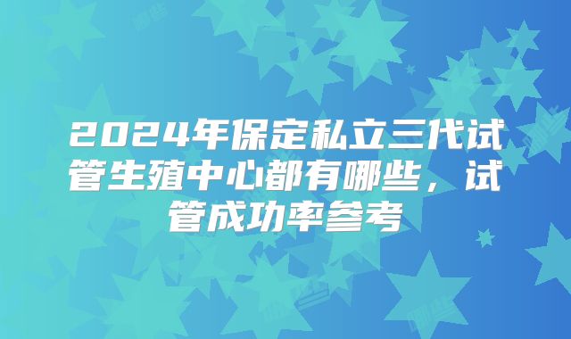 2024年保定私立三代试管生殖中心都有哪些，试管成功率参考