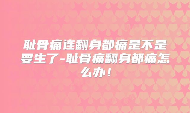 耻骨痛连翻身都痛是不是要生了-耻骨痛翻身都痛怎么办!