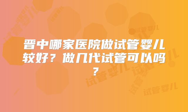 晋中哪家医院做试管婴儿较好?做几代试管可以吗?