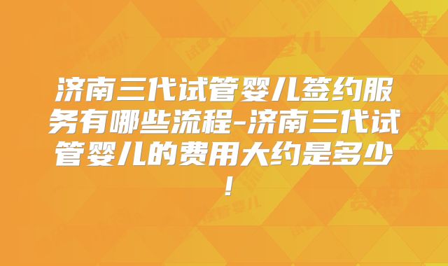 济南三代试管婴儿签约服务有哪些流程-济南三代试管婴儿的费用大约是多少！