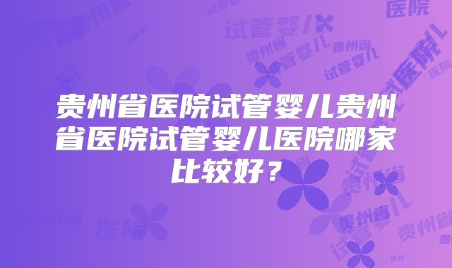 贵州省医院试管婴儿贵州省医院试管婴儿医院哪家比较好？