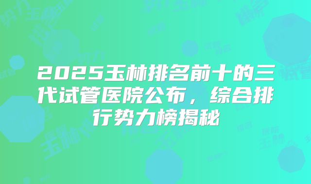2025玉林排名前十的三代试管医院公布，综合排行势力榜揭秘