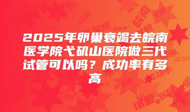 2025年卵巢衰竭去皖南医学院弋矶山医院做三代试管可以吗?成功率有多高