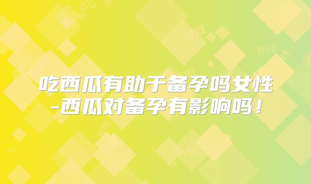 吃西瓜有助于备孕吗女性-西瓜对备孕有影响吗!