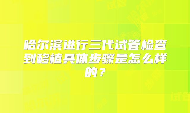哈尔滨进行三代试管检查到移植具体步骤是怎么样的？