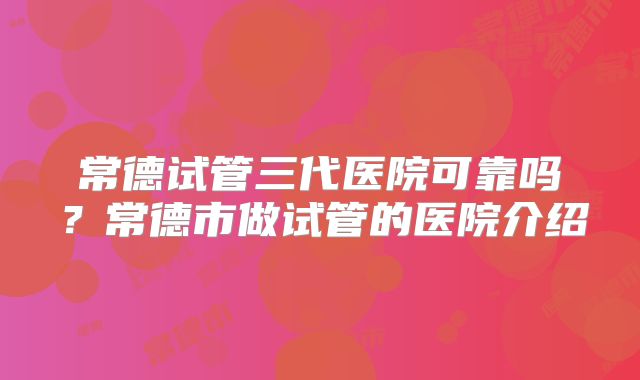 常德试管三代医院可靠吗？常德市做试管的医院介绍