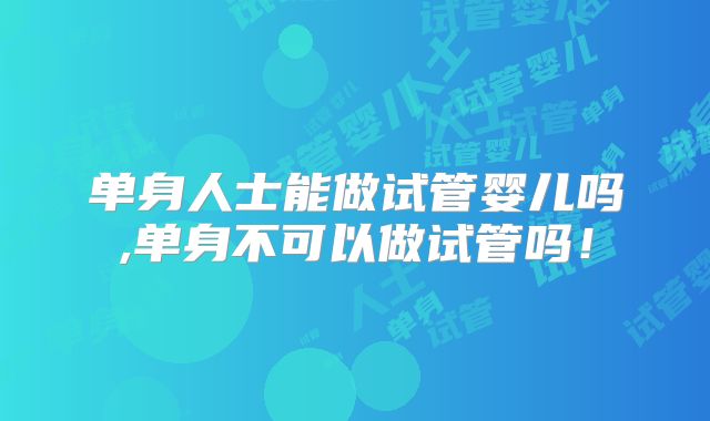 单身人士能做试管婴儿吗,单身不可以做试管吗!