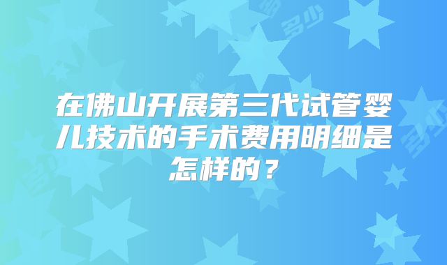 在佛山开展第三代试管婴儿技术的手术费用明细是怎样的？