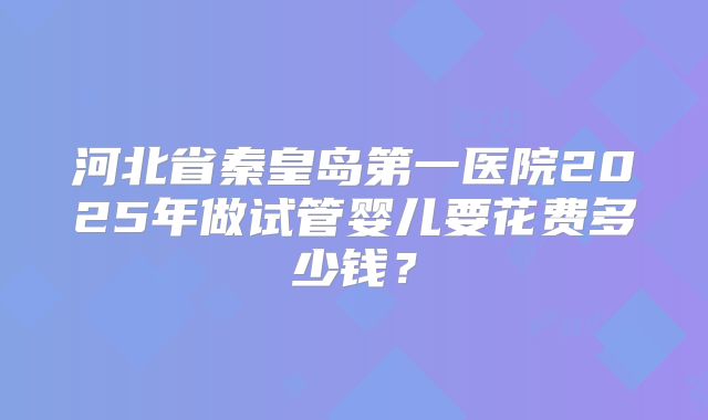 河北省秦皇岛第一医院2025年做试管婴儿要花费多少钱？