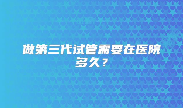 做第三代试管需要在医院多久？