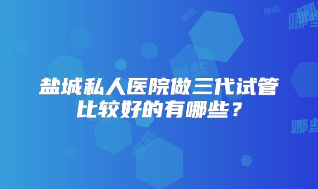 盐城私人医院做三代试管比较好的有哪些?