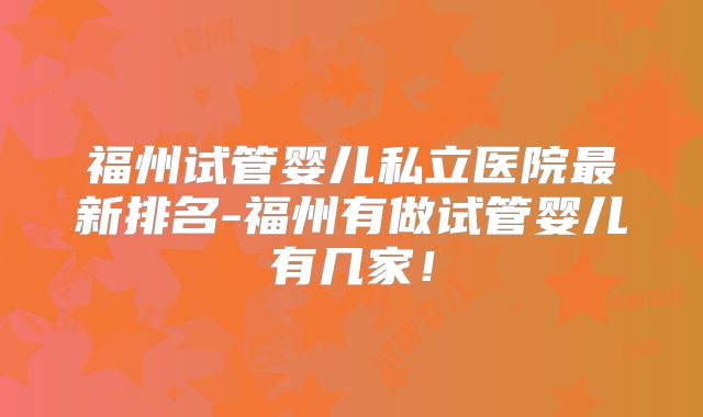 福州试管婴儿私立医院最新排名-福州有做试管婴儿有几家！
