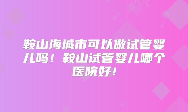 鞍山海城市可以做试管婴儿吗！鞍山试管婴儿哪个医院好！