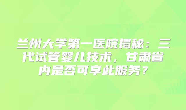 兰州大学第一医院揭秘：三代试管婴儿技术，甘肃省内是否可享此服务？