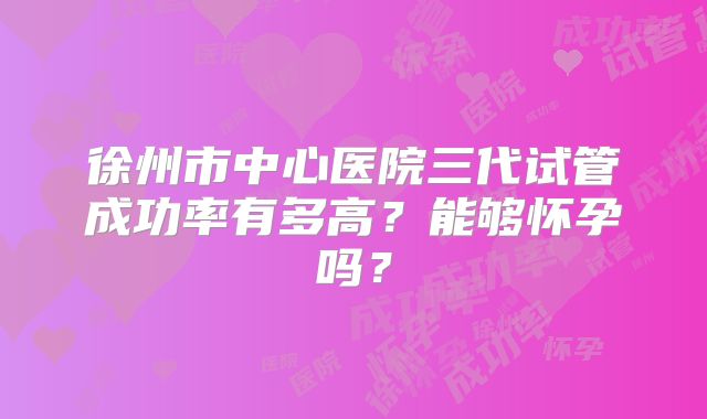 徐州市中心医院三代试管成功率有多高?能够怀孕吗?