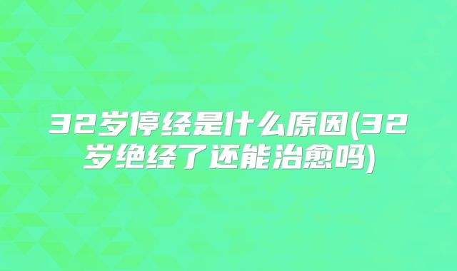 32岁停经是什么原因(32岁绝经了还能治愈吗)