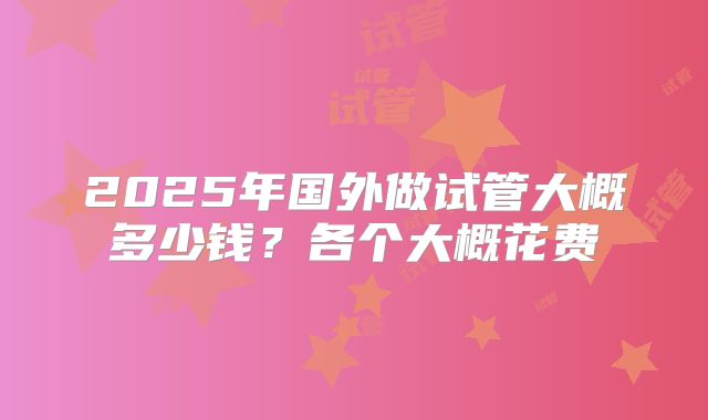 2025年国外做试管大概多少钱？各个大概花费