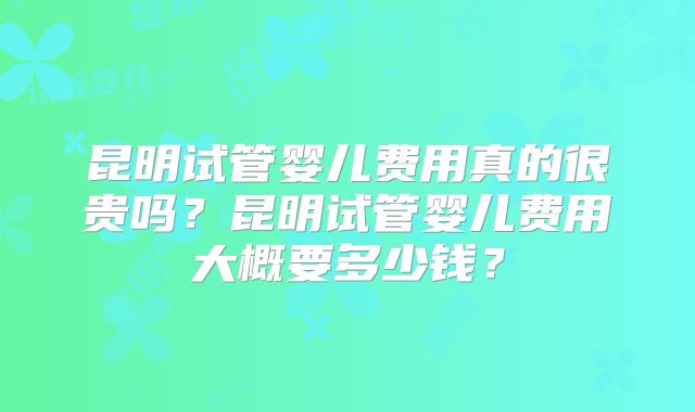昆明试管婴儿费用真的很贵吗？昆明试管婴儿费用大概要多少钱？