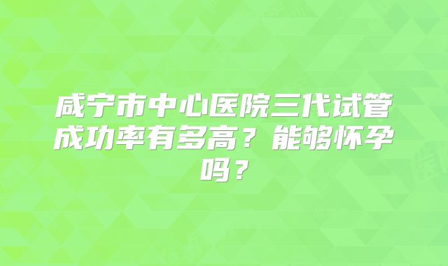 咸宁市中心医院三代试管成功率有多高？能够怀孕吗？