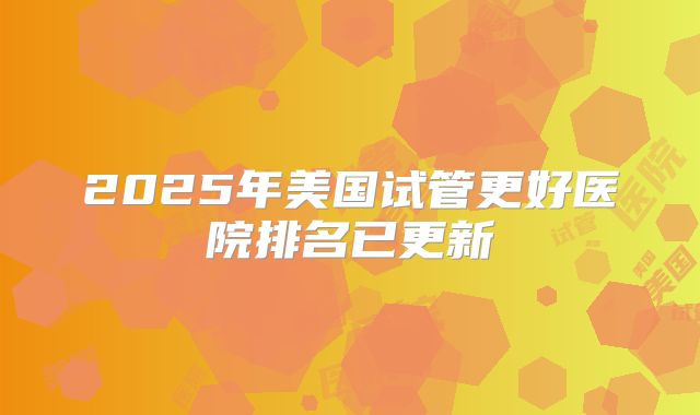 2025年美国试管更好医院排名已更新