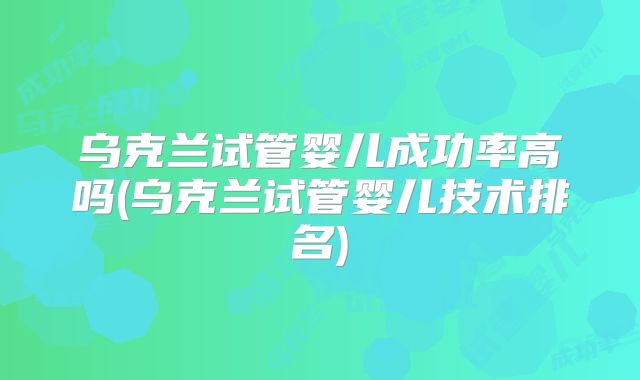 乌克兰试管婴儿成功率高吗(乌克兰试管婴儿技术排名)