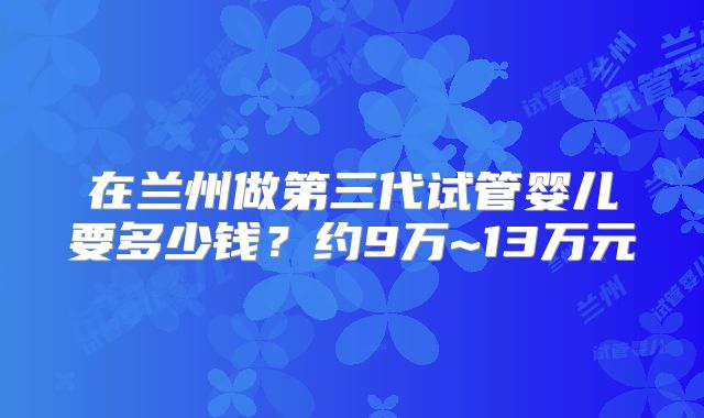在兰州做第三代试管婴儿要多少钱?约9万~13万元