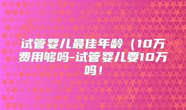 试管婴儿最佳年龄(10万费用够吗-试管婴儿要10万吗!