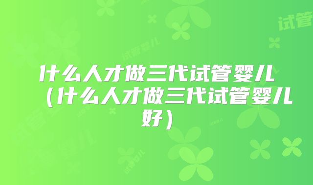 什么人才做三代试管婴儿（什么人才做三代试管婴儿好）