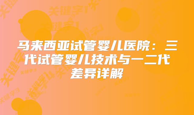 马来西亚试管婴儿医院：三代试管婴儿技术与一二代差异详解