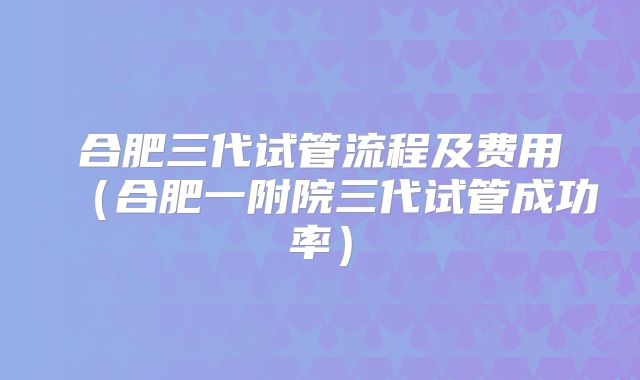 合肥三代试管流程及费用（合肥一附院三代试管成功率）