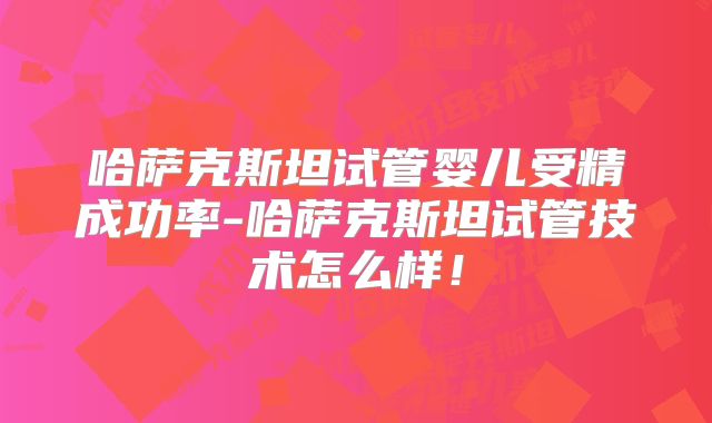 哈萨克斯坦试管婴儿受精成功率-哈萨克斯坦试管技术怎么样！