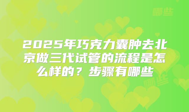 2025年巧克力囊肿去北京做三代试管的流程是怎么样的?步骤有哪些