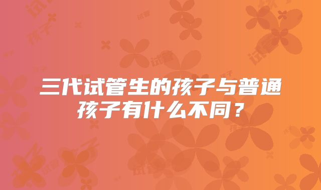 三代试管生的孩子与普通孩子有什么不同？