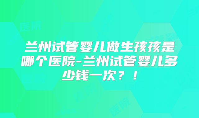 兰州试管婴儿做生孩孩是哪个医院-兰州试管婴儿多少钱一次？！