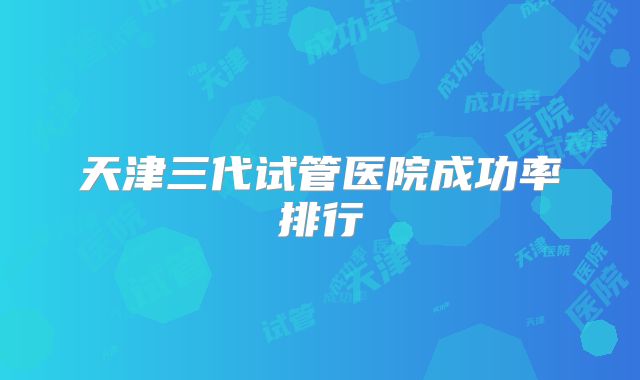 天津三代试管医院成功率排行