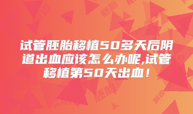 试管胚胎移植50多天后阴道出血应该怎么办呢,试管移植第50天出血!