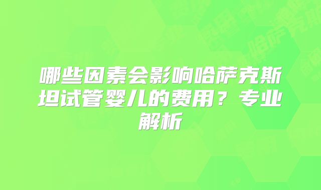 哪些因素会影响哈萨克斯坦试管婴儿的费用？专业解析