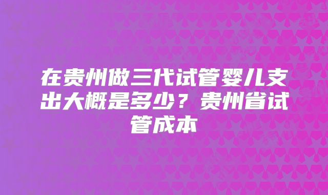 在贵州做三代试管婴儿支出大概是多少?贵州省试管成本