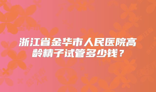 浙江省金华市人民医院高龄精子试管多少钱?