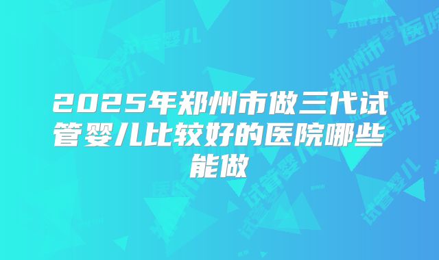 2025年郑州市做三代试管婴儿比较好的医院哪些能做