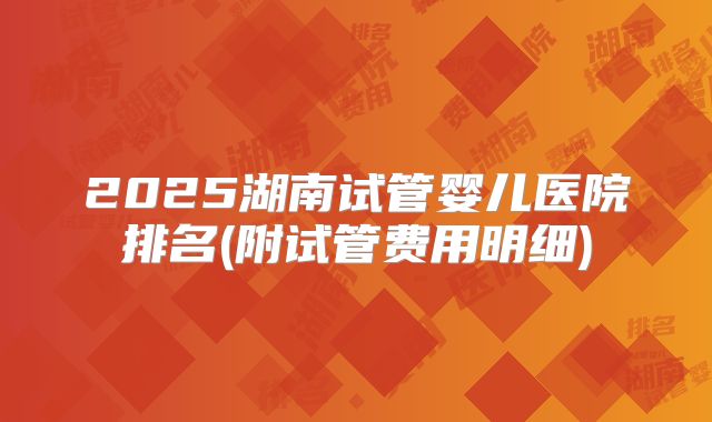 2025湖南试管婴儿医院排名(附试管费用明细)