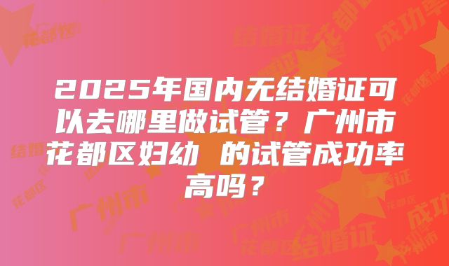 2025年国内无结婚证可以去哪里做试管？广州市花都区妇幼 的试管成功率高吗？
