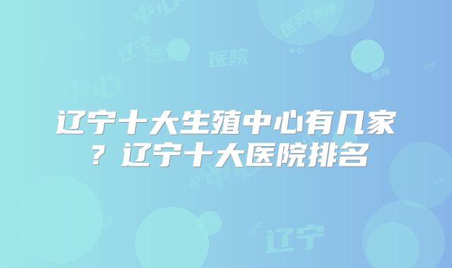 辽宁十大生殖中心有几家?辽宁十大医院排名