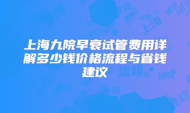 上海九院早衰试管费用详解多少钱价格流程与省钱建议