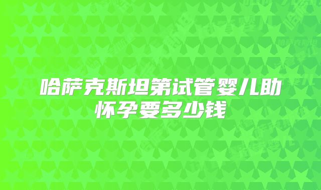 哈萨克斯坦第试管婴儿助怀孕要多少钱