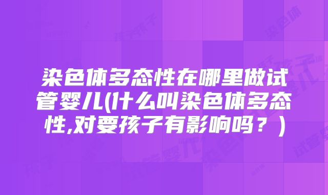 染色体多态性在哪里做试管婴儿(什么叫染色体多态性,对要孩子有影响吗？)
