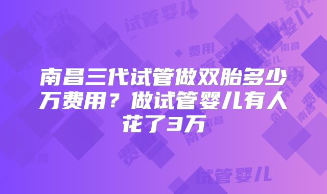 南昌三代试管做双胎多少万费用？做试管婴儿有人花了3万