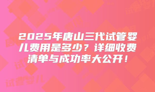 2025年唐山三代试管婴儿费用是多少?详细收费清单与成功率大公开!
